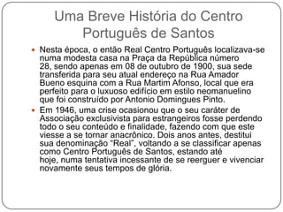 Uma Breve História do Centro
        Português de Santos
 Nesta época, o então Real Centro Português localizava-se
  numa modesta casa na Praça da República número
  28, sendo apenas em 08 de outubro de 1900, sua sede
  transferida para seu atual endereço na Rua Amador
  Bueno esquina com a Rua Martim Afonso, local que era
  perfeito para o luxuoso edifício em estilo neomanuelino
  que foi construído por Antonio Domingues Pinto.
 Em 1946, uma crise ocasionou que o seu caráter de
  Associação exclusivista para estrangeiros fosse perdendo
  todo o seu conteúdo e finalidade, fazendo com que este
  viesse a se tornar anacrônico. Dois anos antes, destitui
  sua denominação ―Real‖, voltando a se classificar apenas
  como Centro Português de Santos, estando até
  hoje, numa tentativa incessante de se reerguer e vivenciar
  novamente seus tempos de glória.
 