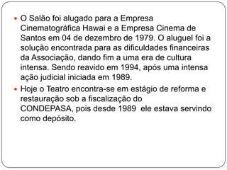  O Salão foi alugado para a Empresa
  Cinematográfica Hawai e a Empresa Cinema de
  Santos em 04 de dezembro de 1979. O aluguel foi a
  solução encontrada para as dificuldades financeiras
  da Associação, dando fim a uma era de cultura
  intensa. Sendo reavido em 1994, após uma intensa
  ação judicial iniciada em 1989.
 Hoje o Teatro encontra-se em estágio de reforma e
  restauração sob a fiscalização do
  CONDEPASA, pois desde 1989 ele estava servindo
  como depósito.
 