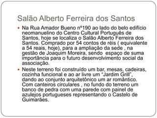 Salão Alberto Ferreira dos Santos
 Na Rua Amador Bueno nº190 ao lado do belo edifício
  neomanuelino do Centro Cultural Português de
  Santos, hoje se localiza o Salão Alberto Ferreira dos
  Santos. Comprado por 54 contos de réis ( equivalente
  a 54 reais, hoje), para a ampliação da sede , na
  gestão de Joaquim Moreira, sendo espaço de suma
  importância para o futuro desenvolvimento social da
  associação.
 Neste terreno foi construído um bar, mesas, cadeiras,
  cozinha funcional e ao ar livre um ―Jardim Grill‖,
  dando ao conjunto arquitetônico um ar romântico.
  Com canteiros circulares , no fundo do terreno um
  banco de pedra com uma parede com painel de
  azulejos portugueses representando o Castelo de
  Guimarães.
 