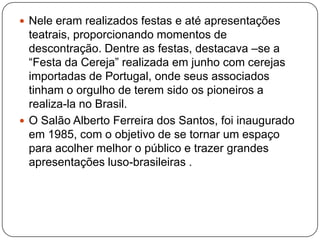  Nele eram realizados festas e até apresentações
  teatrais, proporcionando momentos de
  descontração. Dentre as festas, destacava –se a
  ―Festa da Cereja‖ realizada em junho com cerejas
  importadas de Portugal, onde seus associados
  tinham o orgulho de terem sido os pioneiros a
  realiza-la no Brasil.
 O Salão Alberto Ferreira dos Santos, foi inaugurado
  em 1985, com o objetivo de se tornar um espaço
  para acolher melhor o público e trazer grandes
  apresentações luso-brasileiras .
 