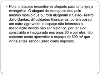  Hoje, o espaço encontra-se alugado para uma igreja
 evangélica. O aluguel do espaço se deu pelo
 mesmo motivo que outrora alugaram o Salão- Teatro
 Julio Dantas, dificuldades financeiras, porém possui
 um outro agravante, o espaço não interessa a
 associação devido não ser histórico, por ter sido
 construído e inaugurado nos anos 80 e por eles não
 saberem como aproveitar o espaço de 800 m² que
 vinha antes sendo usado como depósito.
 