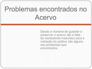 Problemas encontrados no
        Acervo
          Desde a maneira de guardar e
          preservar o acervo até a falta
          de mediadores instruídos para a
          visitação do público são alguns
          dos problemas que
          encontrados.
 