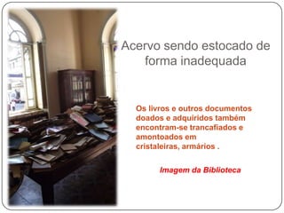 Acervo sendo estocado de
   forma inadequada


  Os livros e outros documentos
  doados e adquiridos também
  encontram-se trancafiados e
  amontoados em
  cristaleiras, armários .

       Imagem da Biblioteca
 