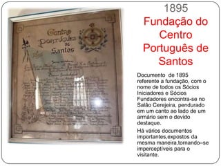 1895
  Fundação do
     Centro
  Português de
     Santos
Documento de 1895
referente a fundação, com o
nome de todos os Sócios
Iniciadores e Sócios
Fundadores encontra-se no
Salão Cerejeira, pendurado
em um canto ao lado de um
armário sem o devido
destaque.
Há vários documentos
importantes,expostos da
mesma maneira,tornando–se
imperceptíveis para o
visitante.
 