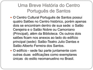 Uma Breve História do Centro
       Português de Santos
 O Centro Cultural Português de Santos possui
  quatro Salões no Centro histórico, porém apenas
  dois se encontram dentro de sua sede: o Salão
  Cerejeira e o Salão Nobre ou Camoniano
  (Principal), além da Biblioteca. Os outros dois
  salões ficam nos anexos ao lado do edifício
  principal (sede): Salão-Teatro Julio Dantas e
  Salão Alberto Ferreira dos Santos.
 O edifício - sede faz parte juntamente com
  outras duas edificações como exemplares
  únicas do estilo neomanuelino no Brasil.
 