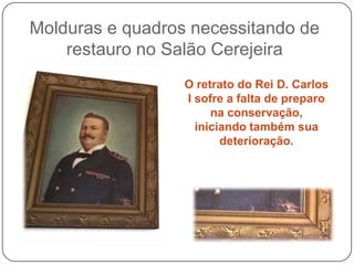 Molduras e quadros necessitando de
    restauro no Salão Cerejeira
                  O retrato do Rei D. Carlos
                  I sofre a falta de preparo
                       na conservação,
                    iniciando também sua
                         deterioração.
 