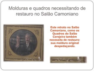 Molduras e quadros necessitando de
   restauro no Salão Camoniano

                   Este retrato no Salão
                  Camoniano, como os
                    Quadros do Salão
                    Cerejeira também
                  necessita de restauro:
                   sua moldura original
                     despedaçando.
 