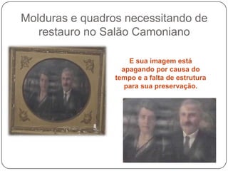 Molduras e quadros necessitando de
   restauro no Salão Camoniano

                     E sua imagem está
                   apagando por causa do
                 tempo e a falta de estrutura
                    para sua preservação.
 