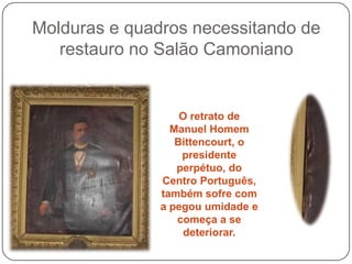 Molduras e quadros necessitando de
   restauro no Salão Camoniano


                   O retrato de
                 Manuel Homem
                  Bittencourt, o
                   presidente
                  perpétuo, do
               Centro Português,
               também sofre com
               a pegou umidade e
                  começa a se
                   deteriorar.
 
