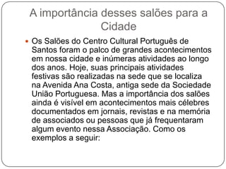 A importância desses salões para a
               Cidade
 Os Salões do Centro Cultural Português de
 Santos foram o palco de grandes acontecimentos
 em nossa cidade e inúmeras atividades ao longo
 dos anos. Hoje, suas principais atividades
 festivas são realizadas na sede que se localiza
 na Avenida Ana Costa, antiga sede da Sociedade
 União Portuguesa. Mas a importância dos salões
 ainda é visível em acontecimentos mais célebres
 documentados em jornais, revistas e na memória
 de associados ou pessoas que já frequentaram
 algum evento nessa Associação. Como os
 exemplos a seguir:
 