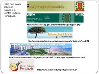 Sites que falam
sobre os
Salões e o
Centro Cultural
Português.


                      http://www.santos.sp.gov.br/turismo/centro/portugues.php




                       http://www.unisantos.br/pos/revistapatrimonio/artigos.php?cod=10




    http://santosterraadorada.blogspot.com.br/2008/12/centro-portugus-de-santos.html




                                 http://www.centroculturalportugues.com.br
 