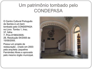 Um patrimônio tombado pelo
                    CONDEPASA

O Centro Cultural Português
de Santos é um bem
tombado pelo CONDEPASA
no Livro Tombo 1, Insc.
37, folha
7, Proc.81965/2005-
28, Resolução 04/2005 de
15/09/2005.
Possui um projeto de
restauração , criado em 2003
pela arquiteta Jaqueline
Fernández Alves e aprovado
pelo mesmo órgão municipal.
 