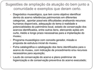 Sugestões de ampliação da atuação do bem junto a
    comunidade e exemplos que deram certo.
  • Diagnóstico museológico, que tem como objetivo identificar
    dentro do acervo referências patrimoniais em diferentes
    categorias , apontar possíveis dificuldades analisando recursos
    humanos disponíveis, adequação do tema à realidade e
    potencialidades do patrimônio local, estado de conservação dos
    acervos identificados, entre outros itens, elencando ações em
    curto, médio e longo prazo necessárias para a implantação do
    museu;
  • Programa museológico com conceito gerador, missão e
    proposta de estrutura inicial do museu;
  • Ficha catalográfica e catalogação dos itens identificados para o
    acervo do museu, com indicação de procedimento e/ou recursos
    necessários para aquisição;
  • Laudo de conservação do acervo e plano preliminar de
    higienização e de conservação preventiva do acervo executado;
 