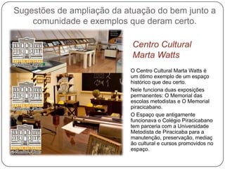 Sugestões de ampliação da atuação do bem junto a
    comunidade e exemplos que deram certo.

                            Centro Cultural
                            Marta Watts
                           O Centro Cultural Marta Watts é
                           um ótimo exemplo de um espaço
                           histórico que deu certo.
                           Nele funciona duas exposições
                           permanentes: O Memorial das
                           escolas metodistas e O Memorial
                           piracicabano.
                           O Espaço que antigamente
                           funcionava o Colégio Piracicabano
                           tem parceria com a Universidade
                           Metodista de Piracicaba para a
                           manutenção, preservação, mediaç
                           ão cultural e cursos promovidos no
                           espaço.
 