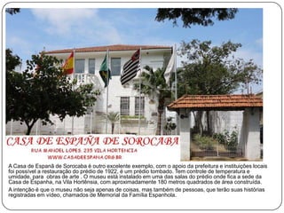 A Casa de Espanã de Sorocaba é outro excelente exemplo, com o apoio da prefeitura e instituições locais
foi possível a restauração do prédio de 1922, é um prédio tombado. Tem controle de temperatura e
umidade, para obras de arte . O museu está instalado em uma das salas do prédio onde fica a sede da
Casa de Espanha, na Vila Hortênsia, com aproximadamente 180 metros quadrados de área construída.
A intenção é que o museu não seja apenas de coisas, mas também de pessoas, que terão suas histórias
registradas em vídeo, chamados de Memorial da Família Espanhola.
 