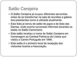 Salão Cerejeira
 O Salão Cerejeira já ocupou diferentes serventias
  antes de se transformar na sala de reuniões e galeria
  dos presidentes como é utilizada atualmente.
 Esta Sala já serviu de salão de jogos e de Sala das
  Damas, onde ocorria conversas informais durantes os
  bailes no Salão Camoniano.
 Este salão recebeu o nome de Salão Cerejeira em
  homenagem ao Cardeal Patriarca de Lisboa que
  visitou o Centro Português em 1946.
 Este salão é o primeiro local de recepção dos
  visitantes ilustres a Associação.
 