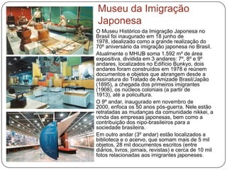 Museu da Imigração
Japonesa
O Museu Histórico da Imigração Japonesa no
Brasil foi inaugurado em 18 junho de
1978, idealizado como a grande realização do
70º aniversário da imigração japonesa no Brasil.
Atualmente o MHIJB soma 1.592 m² de área
expositiva, dividida em 3 andares: 7º, 8º e 9º
andares, localizados no Edifício Bunkyo, dois
andares foram construídos em 1978 e reúnem
documentos e objetos que abrangem desde a
assinatura do Tratado de Amizade Brasil/Japão
(1895), a chegada dos primeiros imigrantes
(1908), os núcleos coloniais (a partir de
1913), até a policultura.
O 9º andar, inaugurado em novembro de
2000, enfoca os 50 anos pós-guerra. Nele estão
retratadas as mudanças da comunidade nikkei, a
vinda das empresas japonesas, bem como a
contribuição dos nipo-brasileiros para a
sociedade brasileira.
Em outro andar (3º andar) estão localizados a
biblioteca e o acervo, que somam mais de 5 mil
objetos, 28 mil documentos escritos (entre
diários, livros, jornais, revistas) e cerca de 10 mil
fotos relacionadas aos imigrantes japoneses.
 