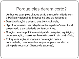 Porque eles deram certo?
    Ambos os exemplos citados estão em conformidade com
    a Política Nacional de Museus no que diz respeito a:
   Democratização e acesso aos bens culturais;
   Aprofundamento das relações entre o patrimônio cultural
    preservado e a sociedade contemporânea;
   Criação de uma política municipal de pesquisa, aquisição,
    documentação, conservação e extroversão do patrimônio;
   Enfoque na ação educativa e na relação com a
    comunidade, compreendendo que as pessoas são os
    principais ‗recursos‘ ( banco de saberes);
 