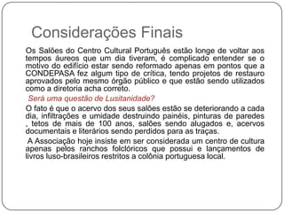 Considerações Finais
Os Salões do Centro Cultural Português estão longe de voltar aos
tempos áureos que um dia tiveram, é complicado entender se o
motivo do edifício estar sendo reformado apenas em pontos que a
CONDEPASA fez algum tipo de crítica, tendo projetos de restauro
aprovados pelo mesmo órgão público e que estão sendo utilizados
como a diretoria acha correto.
 Será uma questão de Lusitanidade?
O fato é que o acervo dos seus salões estão se deteriorando a cada
dia, infiltrações e umidade destruindo painéis, pinturas de paredes
, tetos de mais de 100 anos, salões sendo alugados e, acervos
documentais e literários sendo perdidos para as traças.
 A Associação hoje insiste em ser considerada um centro de cultura
apenas pelos ranchos folclóricos que possui e lançamentos de
livros luso-brasileiros restritos a colônia portuguesa local.
 