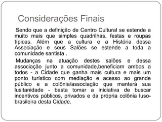 Considerações Finais
 Sendo que a definição de Centro Cultural se estende a
muito mais que simples quadrilhas, festas e roupas
típicas. Além que a cultura e a História dessa
Associação e seus Salões se estende a toda a
comunidade santista .
 Mudanças na atuação destes salões e dessa
associação junto a comunidade,beneficiam ambos a
todos - a Cidade que ganha mais cultura e mais um
ponto turístico com mediação e acesso ao grande
público e a colônia/associação que manterá sua
lusitanidade - basta tomar a iniciativa de buscar
incentivos públicos, privados e da própria colônia luso-
brasileira desta Cidade.
 