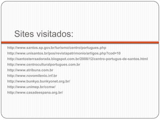 Sites visitados:
http://www.santos.sp.gov.br/turismo/centro/portugues.php
http://www.unisantos.br/pos/revistapatrimonio/artigos.php?cod=10
http://santosterraadorada.blogspot.com.br/2008/12/centro-portugus-de-santos.html
http://www.centroculturalportugues.com.br
http://www.atribuna.com.br
http://www.novomilenio.inf.br
http://www.bunkyo.bunkyonet.org.br/
http://www.unimep.br/ccmw/
http://www.casadeespana.org.br/
 