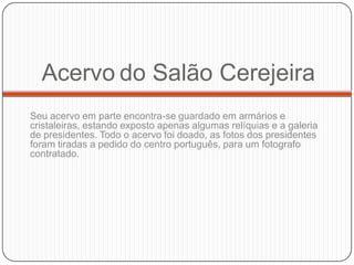 Acervo do Salão Cerejeira
Seu acervo em parte encontra-se guardado em armários e
cristaleiras, estando exposto apenas algumas relíquias e a galeria
de presidentes. Todo o acervo foi doado, as fotos dos presidentes
foram tiradas a pedido do centro português, para um fotografo
contratado.
 