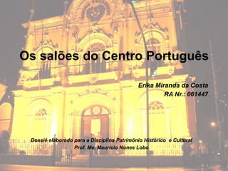 Os salões do Centro Português

                                            Erika Miranda da Costa
                                                     RA Nr.: 061447




 Dossiê elaborado para a Disciplina Patrimônio Histórico e Cultural
                  Prof. Me. Maurício Nunes Lobo
 