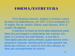 FORMA/ESTRUTURA

        Chico Buarque traduziu, adaptou e musicou a peça
de teatro Os Saltimbancos em 1977. O livro analisado é a
5ª edição. Rio de Janeiro: Editora José Olympio, 2010. E
contém 36 páginas.
        A estrutura do texto se forma alternadamente pelas
falas das personagens e pelas letras das músicas. Em
geral, é o jumento que está falando , e sua fala é
intercalada pela dos outros animais, quase sempre como
pergunta e resposta. Grande parte do texto aparece nas
letras das músicas, ou, como no coro das crianças, as
falas são acompanhadas de música.
 