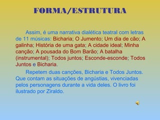 FORMA/ESTRUTURA

     Assim, é uma narrativa dialética teatral com letras
de 11 músicas: Bicharia; O Jumento; Um dia de cão; A
galinha; História de uma gata; A cidade ideal; Minha
canção; A pousada do Bom Barão; A batalha
(instrumental); Todos juntos; Esconde-esconde; Todos
Juntos e Bicharia.
     Repetem duas canções, Bicharia e Todos Juntos.
Que contam as situações de angústias, vivenciadas
pelos personagens durante a vida deles. O livro foi
ilustrado por Ziraldo.
 