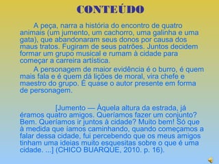 CONTEÚDO
    A peça, narra a história do encontro de quatro
animais (um jumento, um cachorro, uma galinha e uma
gata), que abandonaram seus donos por causa dos
maus tratos. Fugiram de seus patrões. Juntos decidem
formar um grupo musical e rumam à cidade para
começar a carreira artística.
    A personagem de maior evidência é o burro, é quem
mais fala e é quem dá lições de moral, vira chefe e
maestro do grupo. É quase o autor presente em forma
de personagem.

             [Jumento — Àquela altura da estrada, já
éramos quatro amigos. Queríamos fazer um conjunto?
Bem. Queríamos ir juntos à cidade? Muito bem! Só que
à medida que íamos caminhando, quando começamos a
falar dessa cidade, fui percebendo que os meus amigos
tinham uma ideias muito esquesitas sobre o que é uma
cidade. ...] (CHICO BUARQUE, 2010. p. 16).
 