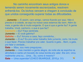No caminho encontram seus antigos donos e
temendo serem novamente escravizados, resolvem
enfrentá-los. Os bichos vencem e chegam à conclusão de
que unidos conseguirão superar todas as dificuldades.

...Jumento — E assim, caro amigo, vamos ficando por aqui. Não é
preciso ir à cidade, se aqui na nossa casa estamos tão bem. Além do
mais, a gente não é muito exigente. O que é que a gente faz? A gente
trabalha. Você, cachorro, o que é que faz?
Cachorro —Eu? Faço sentinela.
Jumento — E você galinha?
Galinha — Eu? Arrumo a casa, faço comidinha...
Jumento — E eu? Eu pra variar trabalho feito jumento, certo, há muito
o que fazer. Preciso trabalhar pra valer. Quanto à gata... Bem, a gata,
pra falar a verdade...
Gata — Miau, sou meio preguiçosa...
Jumento — mas mantém a gente alegre, de noite ela se espicha na
almofada e canta um bocado de coisa bonita pra valer. Ela sim; virou
realmente uma su... Uma... Su, como é mesmo?
Gata — Uma superstar! (CHICO BUARQUE, 2010,p. 31)
 