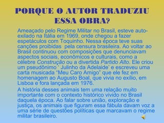 PORQUE O AUTOR TRADUZIU
      ESSA OBRA?
Ameaçado pelo Regime Militar no Brasil, esteve auto-
exilado na Itália em 1969, onde chegou a fazer
espetáculos com Toquinho. Nessa época teve suas
canções proibidas pela censura brasileira. Ao voltar ao
Brasil continuou com composições que denunciavam
aspectos sociais, econômicos e culturais, como a
célebre Construção ou a divertida Partido Alto. Ele criou
um pseudônimo ‘ Julinho da Adelaide’ e escreveu uma
carta musicada “Meu Caro Amigo” que ele fez em
homenagem ao Augusto Boal, que vivia no exílio, em
Lisboa e fora lançada em 1976.
A história desses animais tem uma relação muito
importante com o contexto histórico vivido no Brasil
daquela época. Ao falar sobre união, exploração e
justiça, os animais que figuram essa fábula davam voz a
uma série de questões políticas que marcavam o regime
militar brasileiro.
 