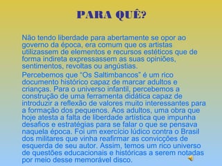 PARA QUÊ?
Não tendo liberdade para abertamente se opor ao
governo da época, era comum que os artistas
utilizassem de elementos e recursos estéticos que de
forma indireta expressassem as suas opiniões,
sentimentos, revoltas ou angústias.
Percebemos que “Os Saltimbancos” é um rico
documento histórico capaz de marcar adultos e
crianças. Para o universo infantil, percebemos a
construção de uma ferramenta didática capaz de
introduzir a reflexão de valores muito interessantes para
a formação dos pequenos. Aos adultos, uma obra que
hoje atesta a falta de liberdade artística que impunha
desafios e estratégias para se falar o que se pensava
naquela época. Foi um exercício lúdico contra o Brasil
dos militares que vinha reafirmar as convicções de
esquerda de seu autor. Assim, temos um rico universo
de questões educacionais e históricas a serem notadas
por meio desse memorável disco.
 