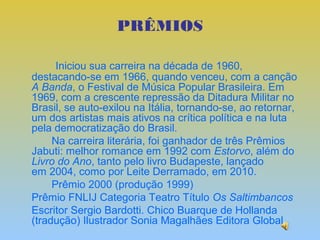 PRÊMIOS

      Iniciou sua carreira na década de 1960,
destacando-se em 1966, quando venceu, com a canção
A Banda, o Festival de Música Popular Brasileira. Em
1969, com a crescente repressão da Ditadura Militar no
Brasil, se auto-exilou na Itália, tornando-se, ao retornar,
um dos artistas mais ativos na crítica política e na luta
pela democratização do Brasil.
     Na carreira literária, foi ganhador de três Prêmios
Jabuti: melhor romance em 1992 com Estorvo, além do
Livro do Ano, tanto pelo livro Budapeste, lançado
em 2004, como por Leite Derramado, em 2010.
     Prêmio 2000 (produção 1999)
Prêmio FNLIJ Categoria Teatro Título Os Saltimbancos
Escritor Sergio Bardotti. Chico Buarque de Hollanda
(tradução) Ilustrador Sonia Magalhães Editora Global
 