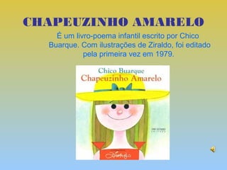 CHAPEUZINHO AMARELO
    É um livro-poema infantil escrito por Chico
  Buarque. Com ilustrações de Ziraldo, foi editado
            pela primeira vez em 1979.
 