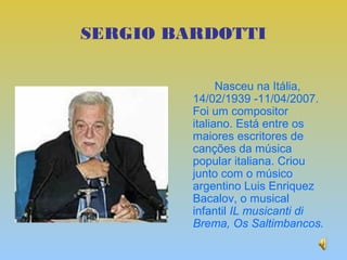 SERGIO BARDOTTI

               Nasceu na Itália,
         14/02/1939 -11/04/2007.
         Foi um compositor
         italiano. Está entre os
         maiores escritores de
         canções da música
         popular italiana. Criou
         junto com o músico
         argentino Luis Enriquez
         Bacalov, o musical
         infantil IL musicanti di
         Brema, Os Saltimbancos.
 