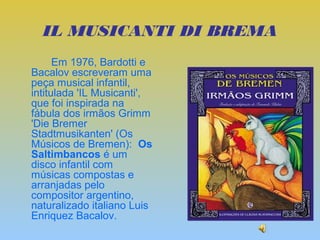 IL MUSICANTI DI BREMA
      Em 1976, Bardotti e
Bacalov escreveram uma
peça musical infantil,
intitulada 'IL Musicanti',
que foi inspirada na
fábula dos irmãos Grimm
'Die Bremer
Stadtmusikanten' (Os
Músicos de Bremen): Os
Saltimbancos é um
disco infantil com
músicas compostas e
arranjadas pelo
compositor argentino,
naturalizado italiano Luis
Enriquez Bacalov.
 