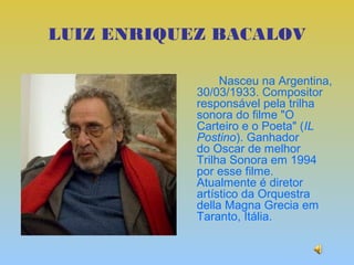 LUIZ ENRIQUEZ BACALOV

                 Nasceu na Argentina,
            30/03/1933. Compositor
            responsável pela trilha
            sonora do filme "O
            Carteiro e o Poeta" (IL
            Postino). Ganhador
            do Oscar de melhor
            Trilha Sonora em 1994
            por esse filme.
            Atualmente é diretor
            artístico da Orquestra
            della Magna Grecia em
            Taranto, Itália.
 