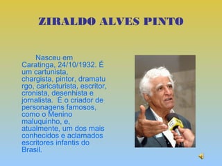 ZIRALDO ALVES PINTO


     Nasceu em
Caratinga, 24/10/1932. É
um cartunista,
chargista, pintor, dramatu
rgo, caricaturista, escritor,
cronista, desenhista e
jornalista. É o criador de
personagens famosos,
como o Menino
maluquinho, e,
atualmente, um dos mais
conhecidos e aclamados
escritores infantis do
Brasil.
 