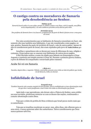 Os samaritanos. Sua origem, queda e o cuidado de Jesus com eles.



      O castigo contra os moradores de Samaria
            pela desobediência ao Senhor.
                                           Oséias 13:16
 Samaria levará sobre si a sua culpa, porque se rebelou contra o seu Deus; cairá à espada, seus filhos
             serão despedaçados, e as suas mulheres grávidas serão abertas pelo meio.

                                         Jeremias 23:13
 Nos profetas de Samaria bem vi eu loucura; profetizavam da parte de Baal e faziam errar o meu povo
                                              de Israel.



       Por estes acontecimentos que os habitantes de Samaria consentiam em fazer, não
somente eles mas também seus habitantes, é que são considerados como pagãos, ou
seja, gentios. Samaria faz parte do território de Israel, e não de outros países. Apesar de
eles se considerarem parte de Israel, eles eram rejeitados pelo povo de Judá (Esdras 4:1-
3).
      Israelitas e samaritanos não se davam por causa de diferenças de raça, religião e
costumes. Eram judeus que se casaram com habitantes de outros povos pagãos.
      O Rei Herodes mudou o nome da cidade para Sebaste em homenagem a César
Augusto e construiu um templo enorme à César ali. Durante a primeira guerra Judaica,
o povo de Sebaste foi conquistado e escravizado pelos romanos.

Acabe foi rei em Samaria
                                               1 Reis 21:1
Sucedeu, depois disto, o seguinte: Nabote, o jezreelita, possuía uma vinha ao lado do palácio que Acabe,
                                    rei de Samaria, tinha em Jezreel.



Infidelidade de Israel

                                           Ezequiel 16:51
Também Samaria não cometeu metade de teus pecados; pois tu multiplicaste as tuas abominações mais
        do que elas e assim justificaste a tuas irmãs com todas as abominações que fizeste.

       Após tudo o que aprenderam, não deram valor a Palavra do Senhor, nem crédito
aos seus enviados, preferiram misturar-se com os deuses das nações, continuando a
cometer abominação contra Deus.

      Veja que o relato do profeta de Deus evidencia que Israel pecou muito mais que
os samaritanos.

       Veja que os israelitas excederam no pecar, mas, além disso, não olharam para os
seus erros, e nunca quiseram saber dos samaritanos. Talvez considerassem que Deus
nunca quisesse salvá-los.




                                                                                                         3
                                         sroy@ig.com.br
 