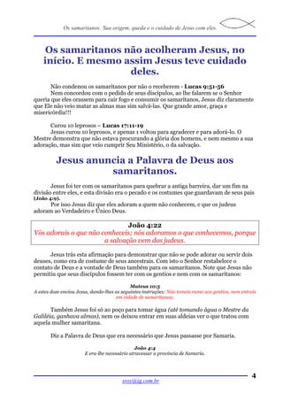 Os samaritanos. Sua origem, queda e o cuidado de Jesus com eles.



     Os samaritanos não acolheram Jesus, no
    início. E mesmo assim Jesus teve cuidado
                     deles.
       Não condenou os samaritanos por não o receberem - Lucas 9:51-56
       Nem concordou com o pedido de seus discípulos, ao lhe falarem se o Senhor
queria que eles orassem para cair fogo e consumir os samaritanos, Jesus diz claramente
que Ele não veio matar as almas mas sim salvá-las. Que grande amor, graça e
misericórdia!!!

      Curou 10 leprosos – Lucas 17:11-19
      Jesus curou 10 leprosos, e apenas 1 voltou para agradecer e para adorá-lo. O
Mestre demonstra que não estava procurando a glória dos homens, e nem mesmo a sua
adoração, mas sim que veio cumprir Seu Ministério, o da salvação.

          Jesus anuncia a Palavra de Deus aos
                    samaritanos.
       Jesus foi ter com os samaritanos para quebrar a antiga barreira, dar um fim na
divisão entre eles, e esta divisão era o pecado e os costumes que guardavam de seus pais
(João 4:9).
     Por isso Jesus diz que eles adoram a quem não conhecem, e que os judeus
adoram ao Verdadeiro e Único Deus.

                               João 4:22
Vós adorais o que não conheceis; nós adoramos o que conhecemos, porque
                       a salvação vem dos judeus.

      Jesus trás esta afirmação para demonstrar que não se pode adorar ou servir dois
deuses, como era de costume de seus ancestrais. Com isto o Senhor restabelece o
contato de Deus e a vontade de Deus também para os samaritanos. Note que Jesus não
permitiu que seus discípulos fossem ter com os gentios e nem com os samaritanos:

                                             Mateus 10:5
A estes doze enviou Jesus, dando-lhes as seguintes instruções: Não tomeis rumo aos gentios, nem entreis
                                      em cidade de samaritanos;

       Também Jesus foi só ao poço para tomar água (até tomando água o Mestre da
Galiléia, ganhava almas), nem os deixou entrar em suas aldeias ver o que tratou com
aquela mulher samaritana.

       Diz a Palavra de Deus que era necessário que Jesus passasse por Samaria.

                                              João 4:4
                       E era-lhe necessário atravessar a província de Samaria.



                                                                                                     4
                                        sroy@ig.com.br
 