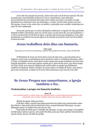 Os samaritanos. Sua origem, queda e o cuidado de Jesus com eles.


      Jesus não faz acepção de pessoas, antes trata cada um de forma especial. Ele não
permitiu que seus discípulos fossem ter com os samaritanos, pois sabia que
provavelmente haveria grande discussão entre ambos, pois para um judeu era algo
abominável se relacionar com um samaritano, e assim ocorria entre ambos, por isso
Ele mesmo, Jesus vai ter como eles, ou melhor, a princípio com a mulher samaritana no
poço de Jacó. (João 4:6)

        Jesus não queria que os outros discípulos soubessem a respeito da vida particular
daquela mulher samaritana, pois era a hora sexta, ou seja meio dia, um sol escaldante, e
se ela ia na pior hora do dia buscar água, é porque não queria que ninguém a visse, pois
geralmente as mulheres buscavam água ou de manhã na primeira hora (06 da manhã),
ou bem de tarde.

      Jesus trabalhou dois dias em Samaria.
                                              João 4:40
    Indo, pois, ter com ele os samaritanos, rogaram-lhe que ficasse com eles; e ficou ali dois dias.



       O Ministério de Jesus na Terra durou cerca de três anos, e por dois dias ele se
dedicou a estar com os samaritanos para ensiná-los sobre a verdadeira adoração, sobre
o Único e Verdadeiro Deus. Dois dias é muito tempo para quem trabalhou por três anos
fazendo discípulos. Jesus não rejeitou aquele povo, pois era Seu povo, que estava longe
do Único Deus, por causa da idolatria que existia entre as nações que habitaram
também em Samaria. Então o Senhor os ensina sobre a Vontade de Deus e seus planos
para com os homens. A seguir no livro de Atos notaremos o que isso fez com eles.




   Se Jesus Pregou aos samaritanos, a igreja
                também o fez.
Testemunhar e pregar em Samaria também.
                                              Atos 1:8
  mas recebereis poder, ao descer sobre vós o Espírito Santo, e sereis minhas testemunhas tanto em
              Jerusalém como em toda a Judéia e Samaria e até aos confins da terra.

       Missão da igreja, dada por Jesus.
       O Senhor sabia o quanto Sua Igreja precisaria de poder para testemunhar sobre
Sua Palavra. Este poder não foi dado por acaso, ou para destacar lideranças, ou para
distinguir quem é o melhor dos seus servos, não.
       Este poder foi dado para o trabalho da salvação, ou seja, para pregar o Evangelho
da Salvação a todos os povos, este poder foi dado, para que fosse quebrar toda barreira,
seja do medo, da dor, da falta de perdão




                                                                                                       5
                                         sroy@ig.com.br
 
