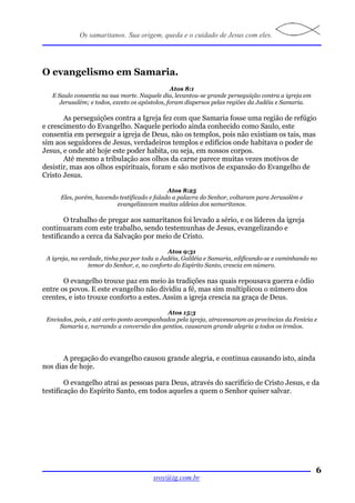 Os samaritanos. Sua origem, queda e o cuidado de Jesus com eles.




O evangelismo em Samaria.
                                                Atos 8:1
   E Saulo consentia na sua morte. Naquele dia, levantou-se grande perseguição contra a igreja em
      Jerusalém; e todos, exceto os apóstolos, foram dispersos pelas regiões da Judéia e Samaria.

       As perseguições contra a Igreja fez com que Samaria fosse uma região de refúgio
e crescimento do Evangelho. Naquele período ainda conhecido como Saulo, este
consentia em perseguir a igreja de Deus, não os templos, pois não existiam os tais, mas
sim aos seguidores de Jesus, verdadeiros templos e edifícios onde habitava o poder de
Jesus, e onde até hoje este poder habita, ou seja, em nossos corpos.
       Até mesmo a tribulação aos olhos da carne parece muitas vezes motivos de
desistir, mas aos olhos espirituais, foram e são motivos de expansão do Evangelho de
Cristo Jesus.

                                              Atos 8:25
      Eles, porém, havendo testificado e falado a palavra do Senhor, voltaram para Jerusalém e
                          evangelizavam muitas aldeias dos samaritanos.

        O trabalho de pregar aos samaritanos foi levado a sério, e os líderes da igreja
continuaram com este trabalho, sendo testemunhas de Jesus, evangelizando e
testificando a cerca da Salvação por meio de Cristo.

                                              Atos 9:31
 A igreja, na verdade, tinha paz por toda a Judéia, Galiléia e Samaria, edificando-se e caminhando no
                 temor do Senhor, e, no conforto do Espírito Santo, crescia em número.

       O evangelho trouxe paz em meio às tradições nas quais repousava guerra e ódio
entre os povos. E este evangelho não dividiu a fé, mas sim multiplicou o número dos
crentes, e isto trouxe conforto a estes. Assim a igreja crescia na graça de Deus.

                                            Atos 15:3
 Enviados, pois, e até certo ponto acompanhados pela igreja, atravessaram as províncias da Fenícia e
     Samaria e, narrando a conversão dos gentios, causaram grande alegria a todos os irmãos.




       A pregação do evangelho causou grande alegria, e continua causando isto, ainda
nos dias de hoje.

        O evangelho atrai as pessoas para Deus, através do sacrifício de Cristo Jesus, e da
testificação do Espírito Santo, em todos aqueles a quem o Senhor quiser salvar.




                                                                                                    6
                                        sroy@ig.com.br
 