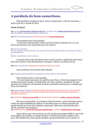 Os samaritanos. Sua origem, queda e o cuidado de Jesus com eles.



A parábola do bom samaritano.
     Nesta parábola contada por Jesus, vamos compreender o valor de uma alma, e
quem é que faz a vontade de Deus.

Lucas 10:25-37

25 E eis que certo homem, intérprete da Lei, se levantou com o intuito de pôr Jesus à prova e
disse-lhe: Mestre, que farei para herdar a vida eterna?

26 Então, Jesus lhe perguntou: Que está escrito na Lei? Como interpretas?

      Uma pergunta para nossa geração:
      - Como temos interpretado a Palavra de Deus? Como realmente ela é, ou, da
forma que achamos mais apropriado para nós mesmo?

27 A isto ele respondeu:
Amarás o Senhor, teu Deus, de todo o teu coração, de toda a tua alma, de todas as tuas forças e de todo o
teu entendimento;
e:
Amarás o teu próximo como a ti mesmo.

       A resposta deste certo interprete parece muito coerente e significante para Jesus,
pois este resumiu os Dez Mandamentos, entregues a Moisés, nas tábuas da Lei.

28 Então, Jesus lhe disse: Respondeste corretamente; faze isto e viverás.

        Jesus confirma a Lei de Deus dada à Moisés.

29 Ele, porém, querendo justificar-se, perguntou a Jesus: Quem é o meu próximo?

        Outra pergunta para a nossa geração:
        - Por que sempre queremos nos justificar para Deus, e direcionar perguntas sem
sentidos para tentar mudar a Vontade dEle, que é boa, perfeita e agradável? Por que
queremos nos distanciar do chamado de Deus, colocando barreiras para o trabalho que
ele já nos destinou?

30 Jesus prosseguiu, dizendo: Certo homem descia de Jerusalém para Jericó e veio a cair em mãos de
salteadores, os quais, depois de tudo lhe roubarem e lhe causarem muitos ferimentos, retiraram-se,
deixando-o semimorto.

31 Casualmente, descia um sacerdote por aquele mesmo caminho e, vendo-o, passou de largo.

       Note que um sacerdote, viu o homem a beira da morte, e passou de longe para se
omitir da responsabilidade de ajudá-lo. O sacerdote estava no mesmo caminho que
aquele homem que havia sido roubado e espancado. Onde está a misericórdia que o
devido sacerdote tanto pregava?
32 Semelhantemente, um levita descia por aquele lugar e, vendo-o, também passou de largo.

      Agora observe que vem um levita, ou seja, um dos personagens bíblicos, que eram
encarregados de trabalhar no templo de Deus, e também de prestar cuidados com o
povo. Este também faz como aquele sacerdote, que possivelmente era seu mestre. O

                                                                                                            7
                                          sroy@ig.com.br
 