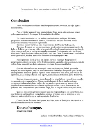 Os samaritanos. Sua origem, queda e o cuidado de Jesus com eles.




Conclusão:
     Jesus conclui ensinando que este interprete deveria proceder, ou seja, agir da
mesma forma.

      Pois a religião tem destruído o principio de Deus, que é o de restaurar o mais
pobre pecador através do sangue de Jesus Cristo Seu Filho.

       Ter conhecimento da Lei, ou melhor, conhecimento teológico, histórico,
geográfico, embora necessitamos de tê-lo, não adianta muito o conhecer se não
compreendemos seu verdadeiro significado.
       Devemos crescer na Graça e no conhecimento de Deus (2ª Pedro 3:18).
       Devemos deixar de ser apenas ouvintes e nos transformarmos em praticantes da
Palavra de Deus para que seu efeito seja produzido primeiramente em nós, e que depois
disso possamos alcançar muitas almas pelas marcas de Cristo em nós, através de um
viver com Cristo, demonstrando a verdadeira vida com Deus, fazendo valer a verdadeira
mensagem cristã, a saber, a salvação de nossas almas (Tiago 1:21-27).

      Nosso próximo não é apenas um irmão, parente ou amigo da igreja onde
congregamos, são os que estão perto de nós passando algum tipo de necessidade, seja de
ordem física ou espiritual. Estes são os que precisam de nossos cuidados.

      Que nós não venhamos a prosseguir como um interprete da Lei, querendo
sempre por Jesus a prova, expô-lo publicamente de forma que desejemos que Ele seja
envergonhado. Também que não sejamos como o sacerdote ou o levita, que viviam de
aparência, e não se importavam com o povo, nem com aquele homem perto de morrer.

      Que nós possamos socorrer os perdidos, levar o verdadeiro evangelho ao mundo,
começando pelo nosso próximo. Não se omitindo deste árduo trabalho, antes se
comprometendo em fazê-lo da melhor forma possível que temos em nossas mãos.
Aqueles homens nem quiseram saber se aquele que estava a beira da morte era um
judeu ou não, simplesmente passaram de longe, não se importando com aquela alma.

       Que nós possamos agir como aquele que era desprezado por ser samaritano, mas
que tinha um sentimento de compaixão e amor ao próximo, sem se importar se seu
dinheiro seria restituído, ou se teria a gratidão de alguém.

      Como cristãos devemos fazer para o próximo, como se fosse para nós mesmos, e
amá-lo como se fosse a nós mesmos.


      Deus abençoe.
      ROBSON ROCHA
                                    Estudo concluído em São Paulo, 24 de abril de 2011



                                                                                       9
                                   sroy@ig.com.br
 