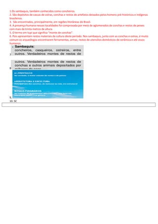 1.Os sambaquis, também conhecidos como concheiros.
2. São depósitos de cascas de ostras, conchas e restos de artefatos deixados pelos homens pré-históricos e indígenas
brasileiros.
3. São encontrados, principalmente, em regiões litorâneas do Brasil.
4. A presença humana nessas localidades foi comprovada por meio de aglomerados de conchas e restos de peixes
com mais de trinta metros de altura.
5. O termo em tupi que significa “monte de conchas”.
6. Pois apresentam restos materiais da cultura deste período. Nos sambaquis, junto com as conchas e ostras, é muito
comum os arqueólogos encontrarem ferramentas, armas, restos de utensílios domésticos de cerâmica e até ossos
humanos.
7
8
9,
10. SC
 
