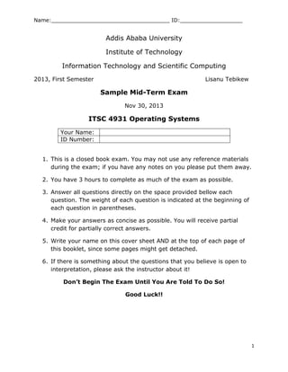 Name:____________________________________ ID:___________________
1
Addis Ababa University
Institute of Technology
Information Technology and Scientific Computing
2013, First Semester Lisanu Tebikew
Sample Mid-Term Exam
Nov 30, 2013
ITSC 4931 Operating Systems
Your Name:
ID Number:
1. This is a closed book exam. You may not use any reference materials
during the exam; if you have any notes on you please put them away.
2. You have 3 hours to complete as much of the exam as possible.
3. Answer all questions directly on the space provided bellow each
question. The weight of each question is indicated at the beginning of
each question in parentheses.
4. Make your answers as concise as possible. You will receive partial
credit for partially correct answers.
5. Write your name on this cover sheet AND at the top of each page of
this booklet, since some pages might get detached.
6. If there is something about the questions that you believe is open to
interpretation, please ask the instructor about it!
Don’t Begin The Exam Until You Are Told To Do So!
Good Luck!!
 