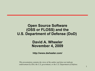 Open Source Software
(OSS or FLOSS) and the
U.S. Department of Defense (DoD)
David A. Wheeler
November 4, 2009
http://www.dwheeler.com/

This presentation contains the views of the author and does not indicate
endorsement by IDA, the U.S. government, or the U.S. Department of Defense.

1

 