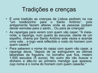 Tradições e crenças
• É uma tradição as crianças de Lisboa pedirem na rua
  "um tostãozinho para o Santo António“, pois
  antigamente faziam altares onde as pessoas podiam
  deixar esmolas para o santo... Ou para as crianças!
• As raparigas para verem com quem vão casar: "À meia-
  noite, a rapariga, num quarto às escuras, diante de um
  espelho, chama por Santo António sete vezes e acende
  uma vela... e logo verá reflectido o rosto do homem com
  quem casará."
• Para saberem o nome do rapaz com quem vão casar, a
  rapariga devia, “depois de se extinguirem as últimas
  labaredas da fogueira, no borralho que fica, metem
  1.000 escudos (5 euros). No outro dia vão buscar o
  dinheiro e dão-no ao primeiro mendigo que aparece,
  cujo nome é o nome do homem com quem casarão."
 