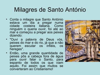 Milagres de Santo António
• Conta o milagre que Santo António
  estava um dia a pregar numa
  cidade costeira italiana. Como
  ninguém o queria ouvir, foi até ao
  mar e começou a pregar aos peixes
  dizendo:
• "Ouvi a palavra de Deus vós,
  peixes do mar e do rio, já que a não
  querem escutar os infiéis, os
  hereges".
• Então, uma grande quantidade de
  peixes pôs a cabeça fora de água
  para ouvir falar o Santo, para
  espanto de todos os que viam
  aquilo. Foi assim que muitos se
  converteram ao Cristianismo!
 